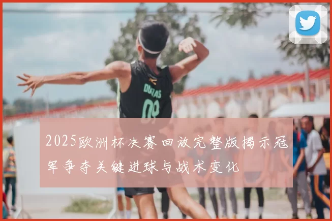2025欧洲杯决赛回放完整版揭示冠军争夺关键进球与战术变化