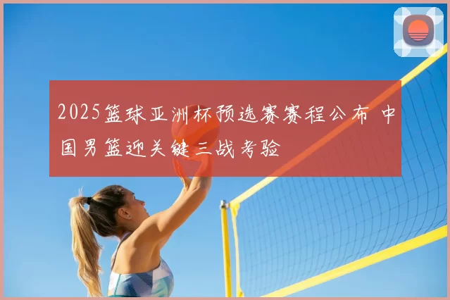 2025篮球亚洲杯预选赛赛程公布 中国男篮迎关键三战考验