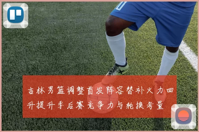 吉林男篮调整首发阵容替补火力回升提升季后赛竞争力与轮换考量