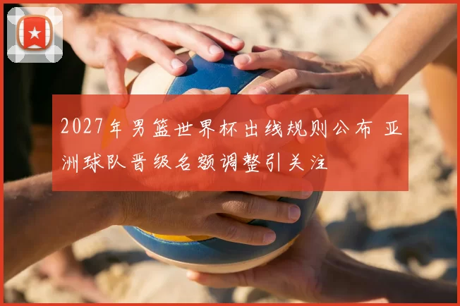 2027年男篮世界杯出线规则公布 亚洲球队晋级名额调整引关注