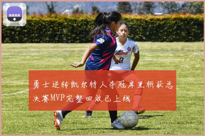 勇士逆转凯尔特人夺冠库里斩获总决赛MVP完整回放已上线