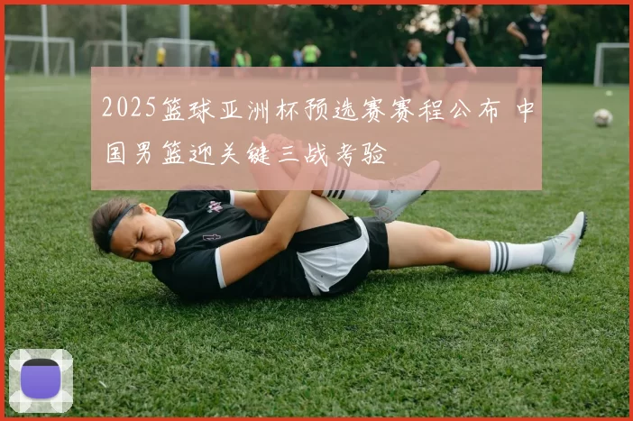 2025篮球亚洲杯预选赛赛程公布 中国男篮迎关键三战考验