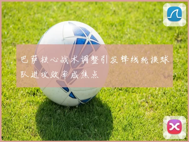 巴萨核心战术调整引发锋线轮换球队进攻效率成焦点