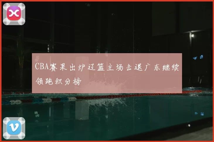CBA赛果出炉辽篮主场击退广东继续领跑积分榜