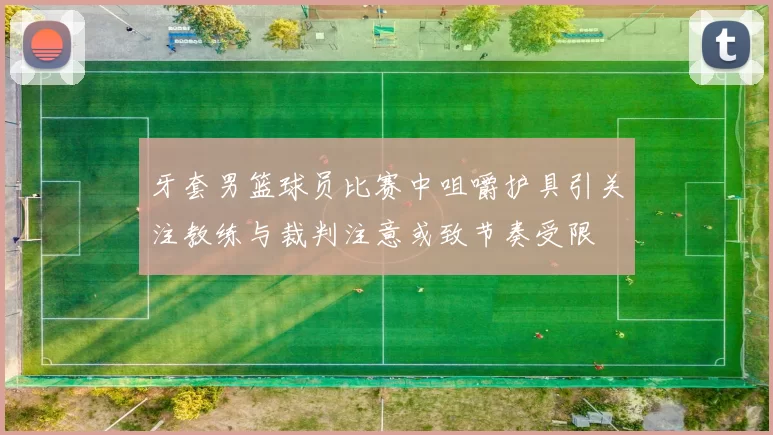 牙套男篮球员比赛中咀嚼护具引关注教练与裁判注意或致节奏受限