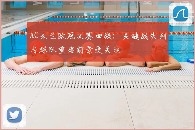 AC米兰欧冠决赛回顾：关键战失利与球队重建前景受关注