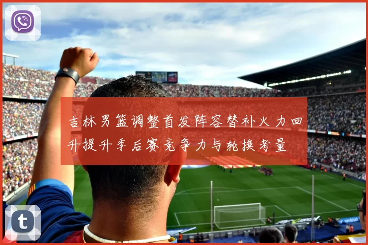 吉林男篮调整首发阵容替补火力回升提升季后赛竞争力与轮换考量