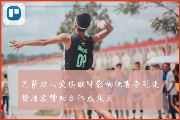 巴萨核心受伤缺阵影响联赛争冠走势浦发赞助合作成焦点