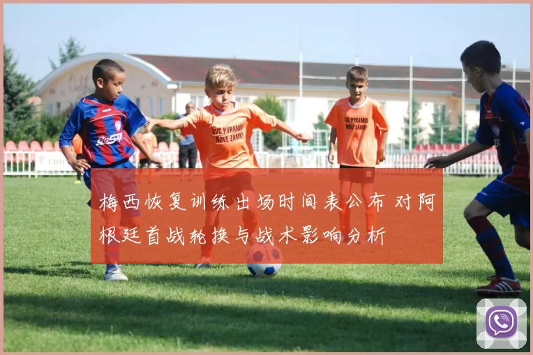 梅西恢复训练出场时间表公布 对阿根廷首战轮换与战术影响分析