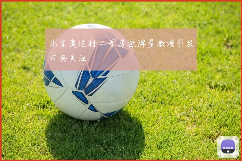 北京奥运村二手房挂牌量激增引发市场关注