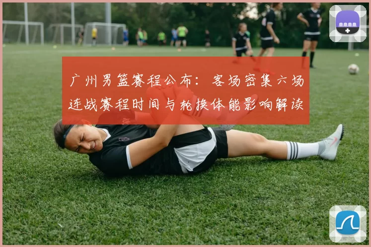 广州男篮赛程公布：客场密集六场连战赛程时间与轮换体能影响解读