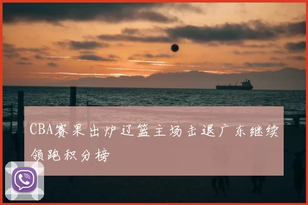 CBA赛果出炉辽篮主场击退广东继续领跑积分榜