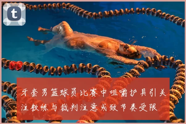 牙套男篮球员比赛中咀嚼护具引关注教练与裁判注意或致节奏受限