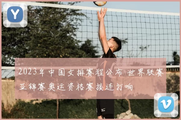 2023年中国女排赛程公布 世界联赛亚锦赛奥运资格赛接连打响